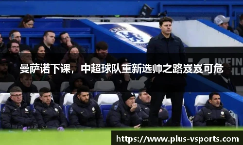 曼萨诺下课,中超球队重新选帅之路岌岌可危