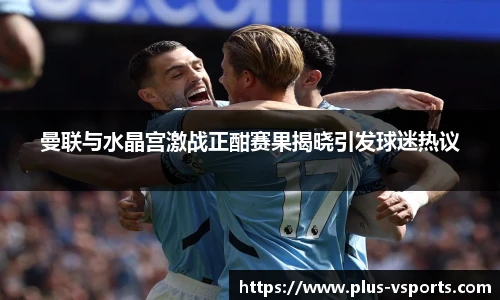 曼联与水晶宫激战正酣赛果揭晓引发球迷热议