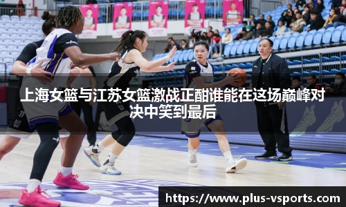 上海女篮与江苏女篮激战正酣谁能在这场巅峰对决中笑到最后