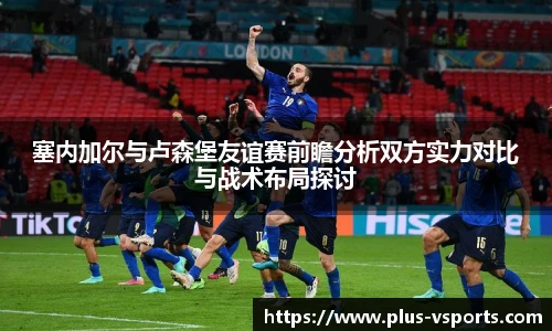 塞内加尔与卢森堡友谊赛前瞻分析双方实力对比与战术布局探讨